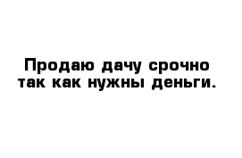 Продаю дачу срочно так как нужны деньги.